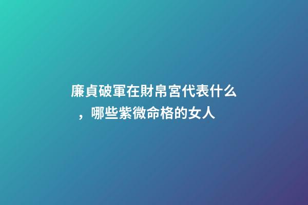 廉貞破軍在財帛宮代表什么，哪些紫微命格的女人